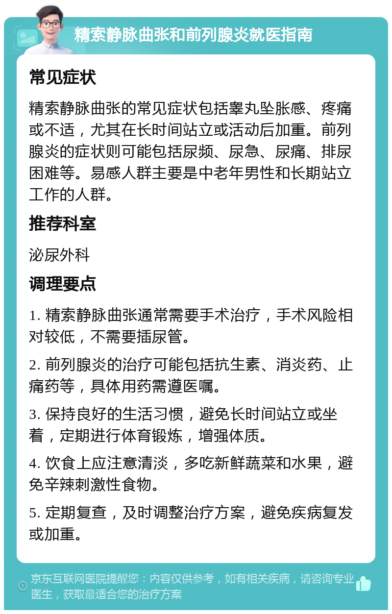 精索静脉曲张和前列腺炎就医指南 常见症状 精索静脉曲张的常见症状包括睾丸坠胀感、疼痛或不适，尤其在长时间站立或活动后加重。前列腺炎的症状则可能包括尿频、尿急、尿痛、排尿困难等。易感人群主要是中老年男性和长期站立工作的人群。 推荐科室 泌尿外科 调理要点 1. 精索静脉曲张通常需要手术治疗，手术风险相对较低，不需要插尿管。 2. 前列腺炎的治疗可能包括抗生素、消炎药、止痛药等，具体用药需遵医嘱。 3. 保持良好的生活习惯，避免长时间站立或坐着，定期进行体育锻炼，增强体质。 4. 饮食上应注意清淡，多吃新鲜蔬菜和水果，避免辛辣刺激性食物。 5. 定期复查，及时调整治疗方案，避免疾病复发或加重。