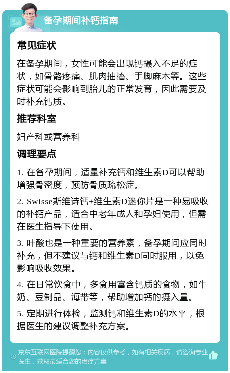 备孕期间补钙指南 常见症状 在备孕期间，女性可能会出现钙摄入不足的症状，如骨骼疼痛、肌肉抽搐、手脚麻木等。这些症状可能会影响到胎儿的正常发育，因此需要及时补充钙质。 推荐科室 妇产科或营养科 调理要点 1. 在备孕期间，适量补充钙和维生素D可以帮助增强骨密度，预防骨质疏松症。 2. Swisse斯维诗钙+维生素D迷你片是一种易吸收的补钙产品，适合中老年成人和孕妇使用，但需在医生指导下使用。 3. 叶酸也是一种重要的营养素，备孕期间应同时补充，但不建议与钙和维生素D同时服用，以免影响吸收效果。 4. 在日常饮食中，多食用富含钙质的食物，如牛奶、豆制品、海带等，帮助增加钙的摄入量。 5. 定期进行体检，监测钙和维生素D的水平，根据医生的建议调整补充方案。