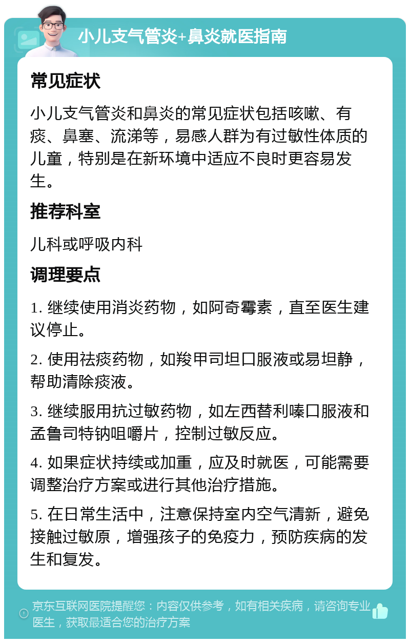 小儿支气管炎+鼻炎就医指南 常见症状 小儿支气管炎和鼻炎的常见症状包括咳嗽、有痰、鼻塞、流涕等，易感人群为有过敏性体质的儿童，特别是在新环境中适应不良时更容易发生。 推荐科室 儿科或呼吸内科 调理要点 1. 继续使用消炎药物，如阿奇霉素，直至医生建议停止。 2. 使用祛痰药物，如羧甲司坦口服液或易坦静，帮助清除痰液。 3. 继续服用抗过敏药物，如左西替利嗪口服液和孟鲁司特钠咀嚼片，控制过敏反应。 4. 如果症状持续或加重，应及时就医，可能需要调整治疗方案或进行其他治疗措施。 5. 在日常生活中，注意保持室内空气清新，避免接触过敏原，增强孩子的免疫力，预防疾病的发生和复发。