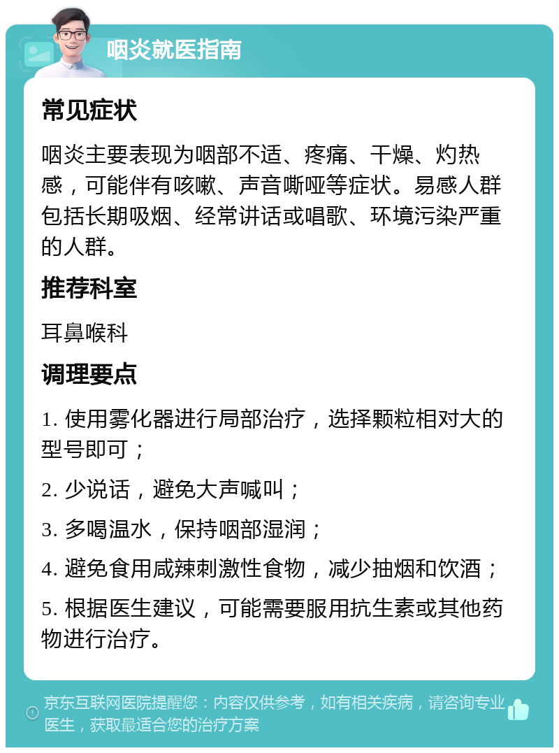 咽炎就医指南 常见症状 咽炎主要表现为咽部不适、疼痛、干燥、灼热感，可能伴有咳嗽、声音嘶哑等症状。易感人群包括长期吸烟、经常讲话或唱歌、环境污染严重的人群。 推荐科室 耳鼻喉科 调理要点 1. 使用雾化器进行局部治疗，选择颗粒相对大的型号即可； 2. 少说话，避免大声喊叫； 3. 多喝温水，保持咽部湿润； 4. 避免食用咸辣刺激性食物，减少抽烟和饮酒； 5. 根据医生建议，可能需要服用抗生素或其他药物进行治疗。