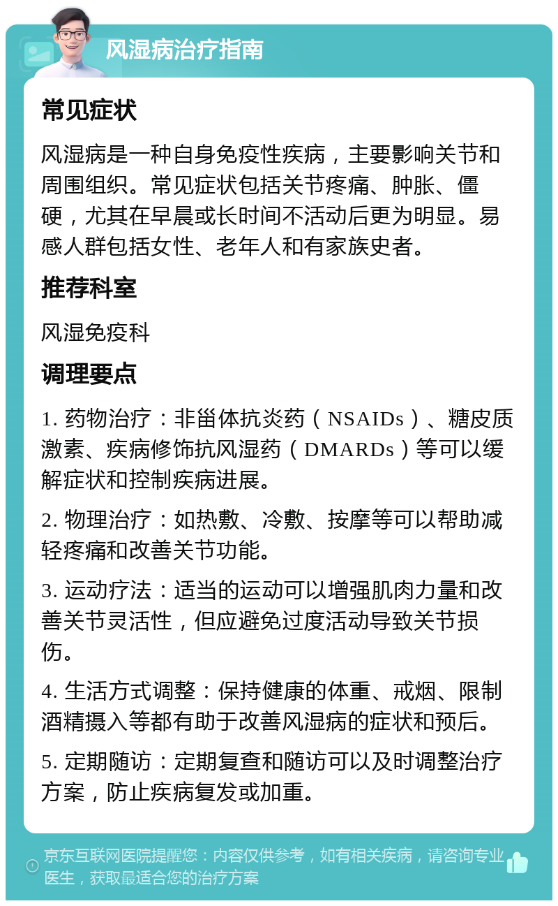 风湿病治疗指南 常见症状 风湿病是一种自身免疫性疾病，主要影响关节和周围组织。常见症状包括关节疼痛、肿胀、僵硬，尤其在早晨或长时间不活动后更为明显。易感人群包括女性、老年人和有家族史者。 推荐科室 风湿免疫科 调理要点 1. 药物治疗：非甾体抗炎药（NSAIDs）、糖皮质激素、疾病修饰抗风湿药（DMARDs）等可以缓解症状和控制疾病进展。 2. 物理治疗：如热敷、冷敷、按摩等可以帮助减轻疼痛和改善关节功能。 3. 运动疗法：适当的运动可以增强肌肉力量和改善关节灵活性，但应避免过度活动导致关节损伤。 4. 生活方式调整：保持健康的体重、戒烟、限制酒精摄入等都有助于改善风湿病的症状和预后。 5. 定期随访：定期复查和随访可以及时调整治疗方案，防止疾病复发或加重。