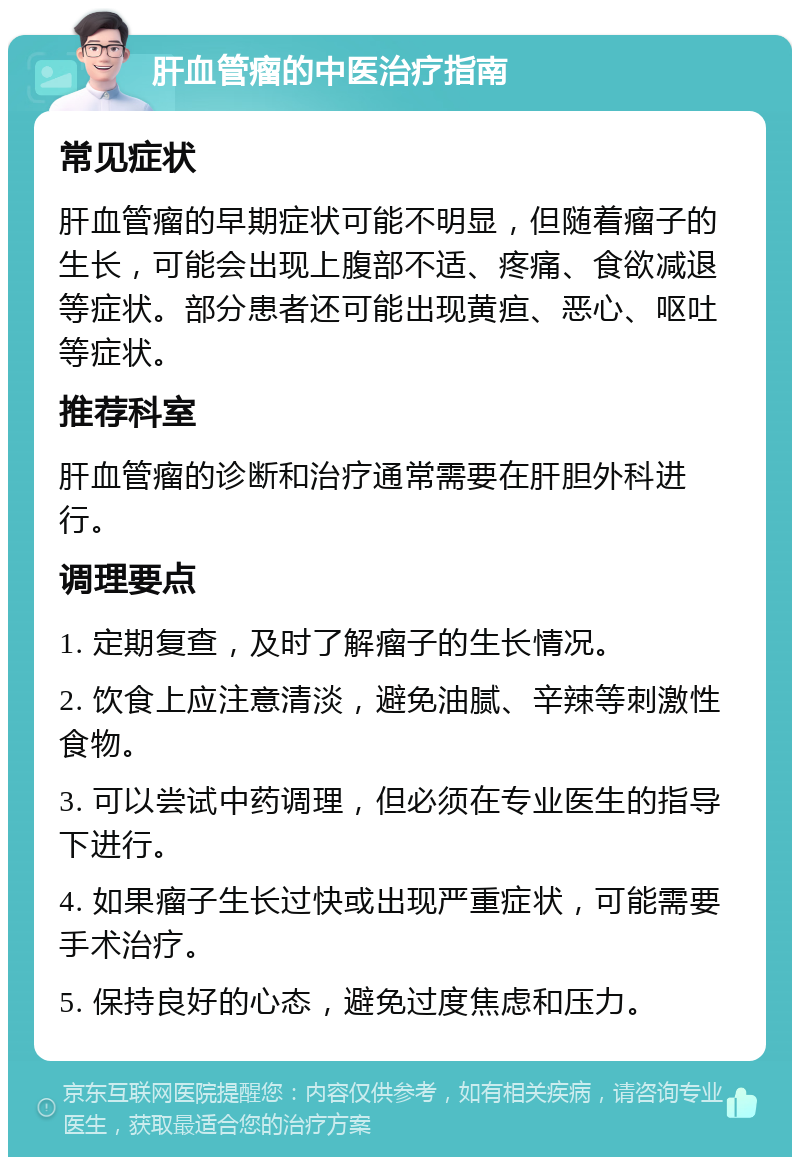 肝血管瘤的中医治疗指南 常见症状 肝血管瘤的早期症状可能不明显，但随着瘤子的生长，可能会出现上腹部不适、疼痛、食欲减退等症状。部分患者还可能出现黄疸、恶心、呕吐等症状。 推荐科室 肝血管瘤的诊断和治疗通常需要在肝胆外科进行。 调理要点 1. 定期复查，及时了解瘤子的生长情况。 2. 饮食上应注意清淡，避免油腻、辛辣等刺激性食物。 3. 可以尝试中药调理，但必须在专业医生的指导下进行。 4. 如果瘤子生长过快或出现严重症状，可能需要手术治疗。 5. 保持良好的心态，避免过度焦虑和压力。