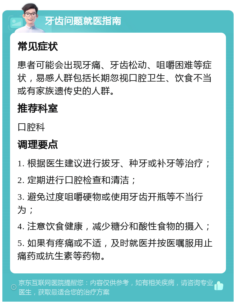 牙齿问题就医指南 常见症状 患者可能会出现牙痛、牙齿松动、咀嚼困难等症状，易感人群包括长期忽视口腔卫生、饮食不当或有家族遗传史的人群。 推荐科室 口腔科 调理要点 1. 根据医生建议进行拔牙、种牙或补牙等治疗； 2. 定期进行口腔检查和清洁； 3. 避免过度咀嚼硬物或使用牙齿开瓶等不当行为； 4. 注意饮食健康，减少糖分和酸性食物的摄入； 5. 如果有疼痛或不适，及时就医并按医嘱服用止痛药或抗生素等药物。