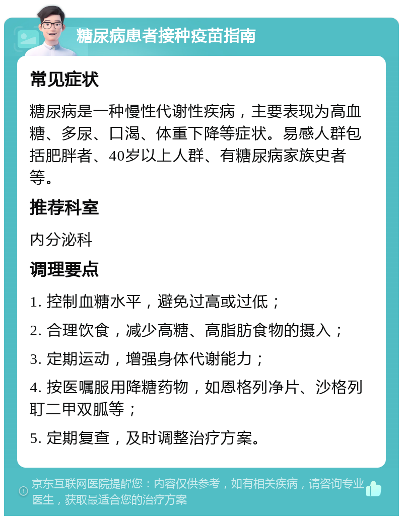 糖尿病患者接种疫苗指南 常见症状 糖尿病是一种慢性代谢性疾病，主要表现为高血糖、多尿、口渴、体重下降等症状。易感人群包括肥胖者、40岁以上人群、有糖尿病家族史者等。 推荐科室 内分泌科 调理要点 1. 控制血糖水平，避免过高或过低； 2. 合理饮食，减少高糖、高脂肪食物的摄入； 3. 定期运动，增强身体代谢能力； 4. 按医嘱服用降糖药物，如恩格列净片、沙格列耵二甲双胍等； 5. 定期复查，及时调整治疗方案。