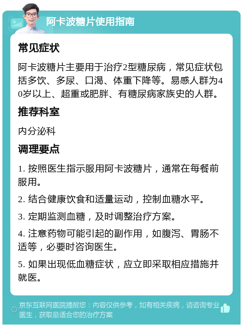 阿卡波糖片使用指南 常见症状 阿卡波糖片主要用于治疗2型糖尿病，常见症状包括多饮、多尿、口渴、体重下降等。易感人群为40岁以上、超重或肥胖、有糖尿病家族史的人群。 推荐科室 内分泌科 调理要点 1. 按照医生指示服用阿卡波糖片，通常在每餐前服用。 2. 结合健康饮食和适量运动，控制血糖水平。 3. 定期监测血糖，及时调整治疗方案。 4. 注意药物可能引起的副作用，如腹泻、胃肠不适等，必要时咨询医生。 5. 如果出现低血糖症状，应立即采取相应措施并就医。