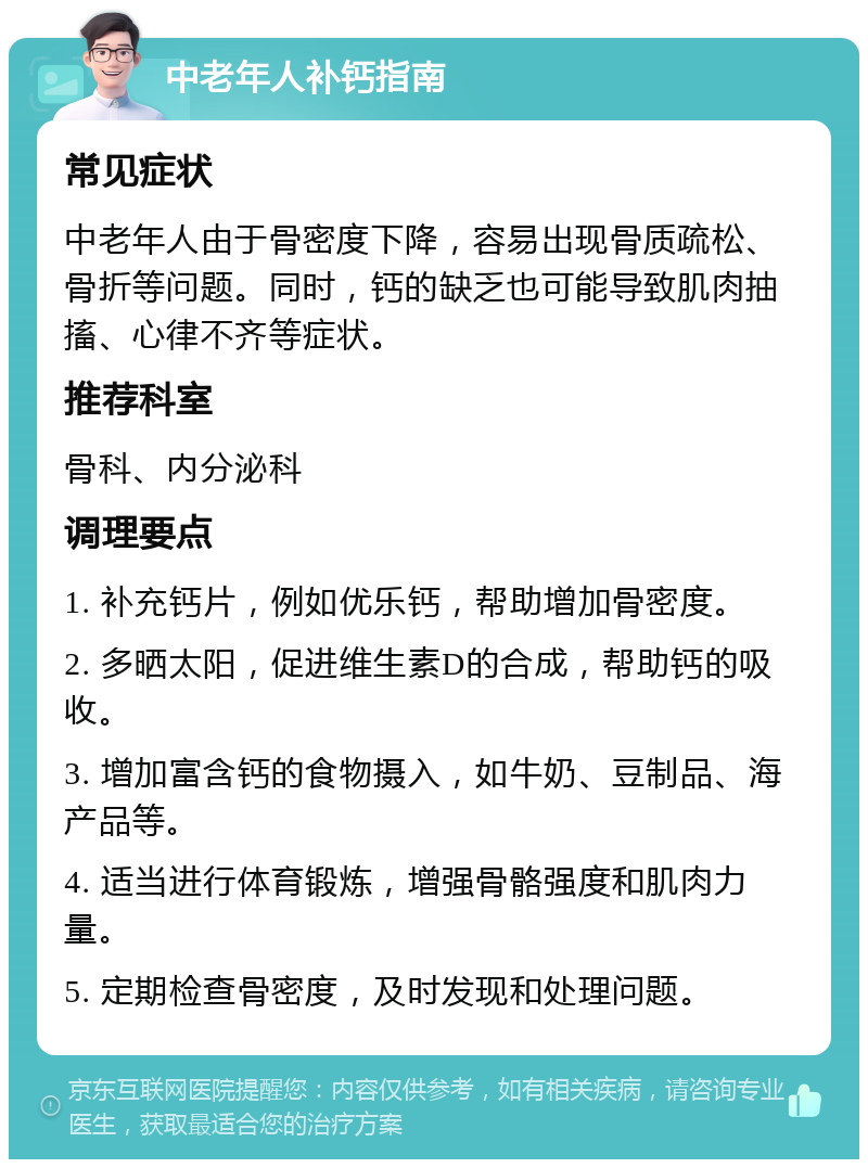 中老年人补钙指南 常见症状 中老年人由于骨密度下降，容易出现骨质疏松、骨折等问题。同时，钙的缺乏也可能导致肌肉抽搐、心律不齐等症状。 推荐科室 骨科、内分泌科 调理要点 1. 补充钙片，例如优乐钙，帮助增加骨密度。 2. 多晒太阳，促进维生素D的合成，帮助钙的吸收。 3. 增加富含钙的食物摄入，如牛奶、豆制品、海产品等。 4. 适当进行体育锻炼，增强骨骼强度和肌肉力量。 5. 定期检查骨密度，及时发现和处理问题。