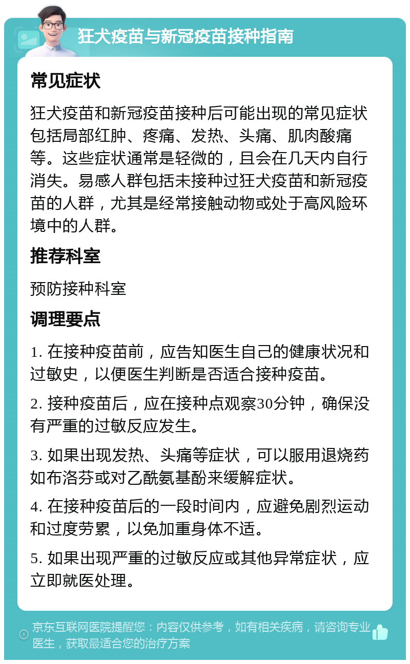 狂犬疫苗与新冠疫苗接种指南 常见症状 狂犬疫苗和新冠疫苗接种后可能出现的常见症状包括局部红肿、疼痛、发热、头痛、肌肉酸痛等。这些症状通常是轻微的，且会在几天内自行消失。易感人群包括未接种过狂犬疫苗和新冠疫苗的人群，尤其是经常接触动物或处于高风险环境中的人群。 推荐科室 预防接种科室 调理要点 1. 在接种疫苗前，应告知医生自己的健康状况和过敏史，以便医生判断是否适合接种疫苗。 2. 接种疫苗后，应在接种点观察30分钟，确保没有严重的过敏反应发生。 3. 如果出现发热、头痛等症状，可以服用退烧药如布洛芬或对乙酰氨基酚来缓解症状。 4. 在接种疫苗后的一段时间内，应避免剧烈运动和过度劳累，以免加重身体不适。 5. 如果出现严重的过敏反应或其他异常症状，应立即就医处理。