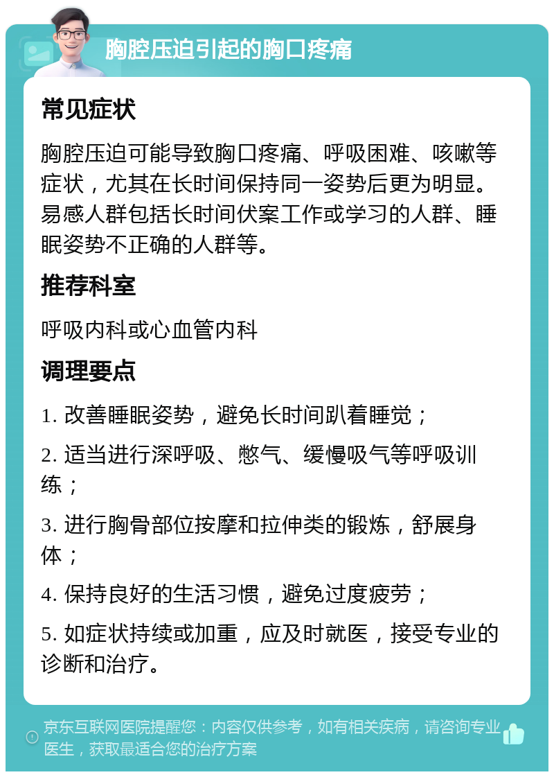 胸腔压迫引起的胸口疼痛 常见症状 胸腔压迫可能导致胸口疼痛、呼吸困难、咳嗽等症状，尤其在长时间保持同一姿势后更为明显。易感人群包括长时间伏案工作或学习的人群、睡眠姿势不正确的人群等。 推荐科室 呼吸内科或心血管内科 调理要点 1. 改善睡眠姿势，避免长时间趴着睡觉； 2. 适当进行深呼吸、憋气、缓慢吸气等呼吸训练； 3. 进行胸骨部位按摩和拉伸类的锻炼，舒展身体； 4. 保持良好的生活习惯，避免过度疲劳； 5. 如症状持续或加重，应及时就医，接受专业的诊断和治疗。