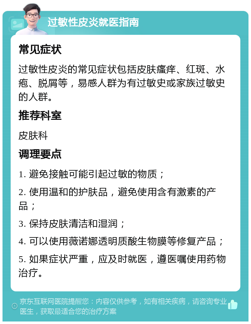 过敏性皮炎就医指南 常见症状 过敏性皮炎的常见症状包括皮肤瘙痒、红斑、水疱、脱屑等，易感人群为有过敏史或家族过敏史的人群。 推荐科室 皮肤科 调理要点 1. 避免接触可能引起过敏的物质； 2. 使用温和的护肤品，避免使用含有激素的产品； 3. 保持皮肤清洁和湿润； 4. 可以使用薇诺娜透明质酸生物膜等修复产品； 5. 如果症状严重，应及时就医，遵医嘱使用药物治疗。