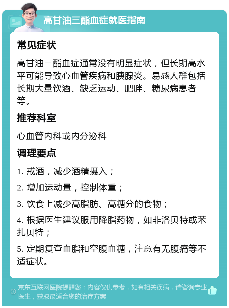 高甘油三酯血症就医指南 常见症状 高甘油三酯血症通常没有明显症状，但长期高水平可能导致心血管疾病和胰腺炎。易感人群包括长期大量饮酒、缺乏运动、肥胖、糖尿病患者等。 推荐科室 心血管内科或内分泌科 调理要点 1. 戒酒，减少酒精摄入； 2. 增加运动量，控制体重； 3. 饮食上减少高脂肪、高糖分的食物； 4. 根据医生建议服用降脂药物，如非洛贝特或苯扎贝特； 5. 定期复查血脂和空腹血糖，注意有无腹痛等不适症状。