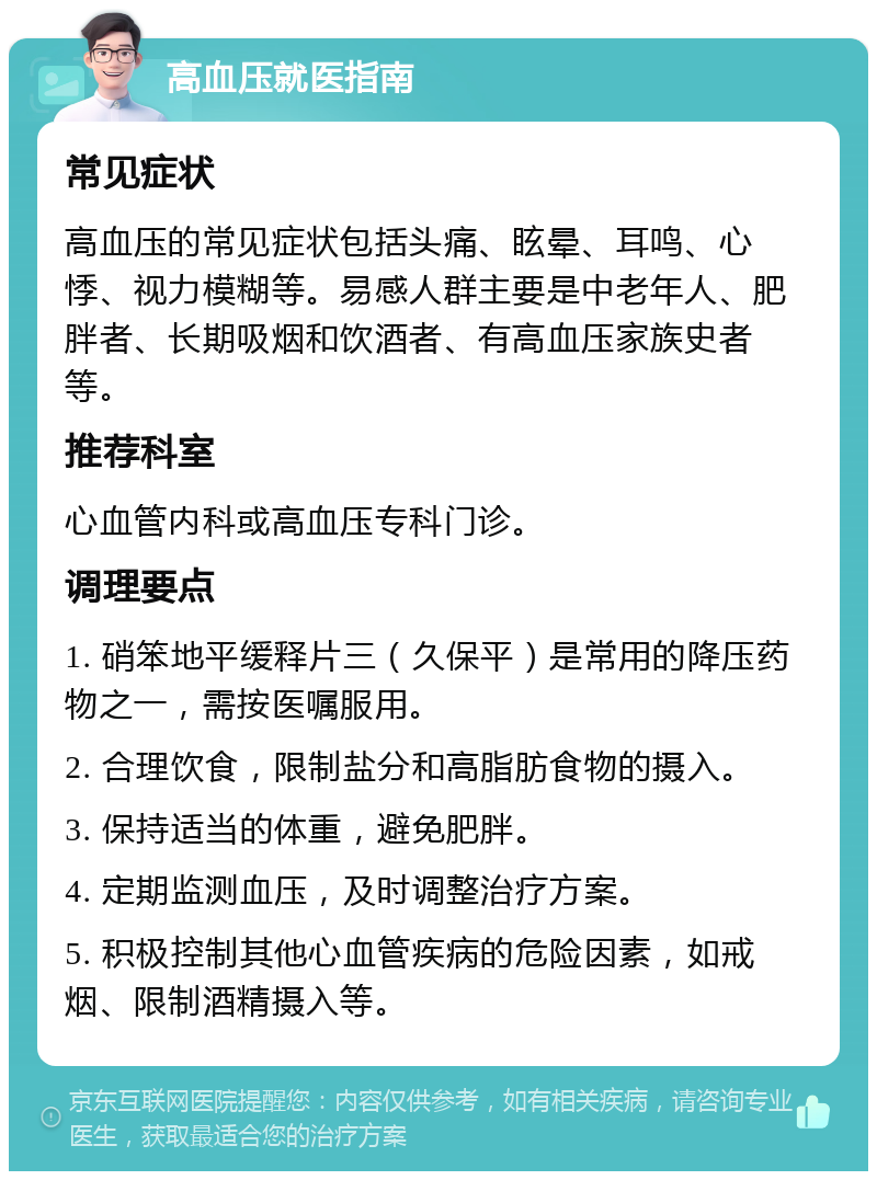 高血压就医指南 常见症状 高血压的常见症状包括头痛、眩晕、耳鸣、心悸、视力模糊等。易感人群主要是中老年人、肥胖者、长期吸烟和饮酒者、有高血压家族史者等。 推荐科室 心血管内科或高血压专科门诊。 调理要点 1. 硝笨地平缓释片三（久保平）是常用的降压药物之一，需按医嘱服用。 2. 合理饮食，限制盐分和高脂肪食物的摄入。 3. 保持适当的体重，避免肥胖。 4. 定期监测血压，及时调整治疗方案。 5. 积极控制其他心血管疾病的危险因素，如戒烟、限制酒精摄入等。