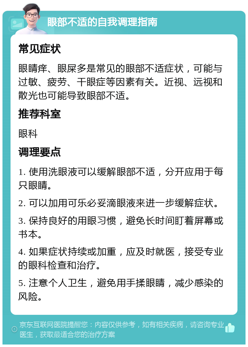 眼部不适的自我调理指南 常见症状 眼睛痒、眼屎多是常见的眼部不适症状，可能与过敏、疲劳、干眼症等因素有关。近视、远视和散光也可能导致眼部不适。 推荐科室 眼科 调理要点 1. 使用洗眼液可以缓解眼部不适，分开应用于每只眼睛。 2. 可以加用可乐必妥滴眼液来进一步缓解症状。 3. 保持良好的用眼习惯，避免长时间盯着屏幕或书本。 4. 如果症状持续或加重，应及时就医，接受专业的眼科检查和治疗。 5. 注意个人卫生，避免用手揉眼睛，减少感染的风险。