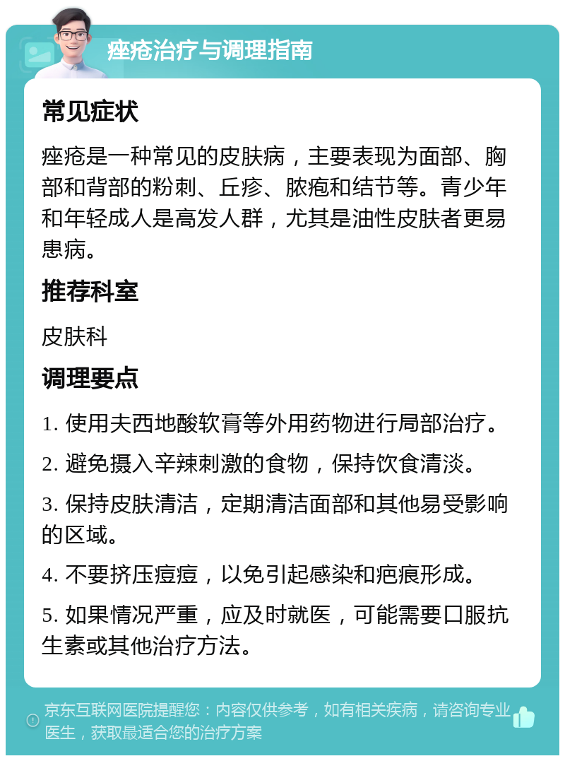 痤疮治疗与调理指南 常见症状 痤疮是一种常见的皮肤病，主要表现为面部、胸部和背部的粉刺、丘疹、脓疱和结节等。青少年和年轻成人是高发人群，尤其是油性皮肤者更易患病。 推荐科室 皮肤科 调理要点 1. 使用夫西地酸软膏等外用药物进行局部治疗。 2. 避免摄入辛辣刺激的食物，保持饮食清淡。 3. 保持皮肤清洁，定期清洁面部和其他易受影响的区域。 4. 不要挤压痘痘，以免引起感染和疤痕形成。 5. 如果情况严重，应及时就医，可能需要口服抗生素或其他治疗方法。