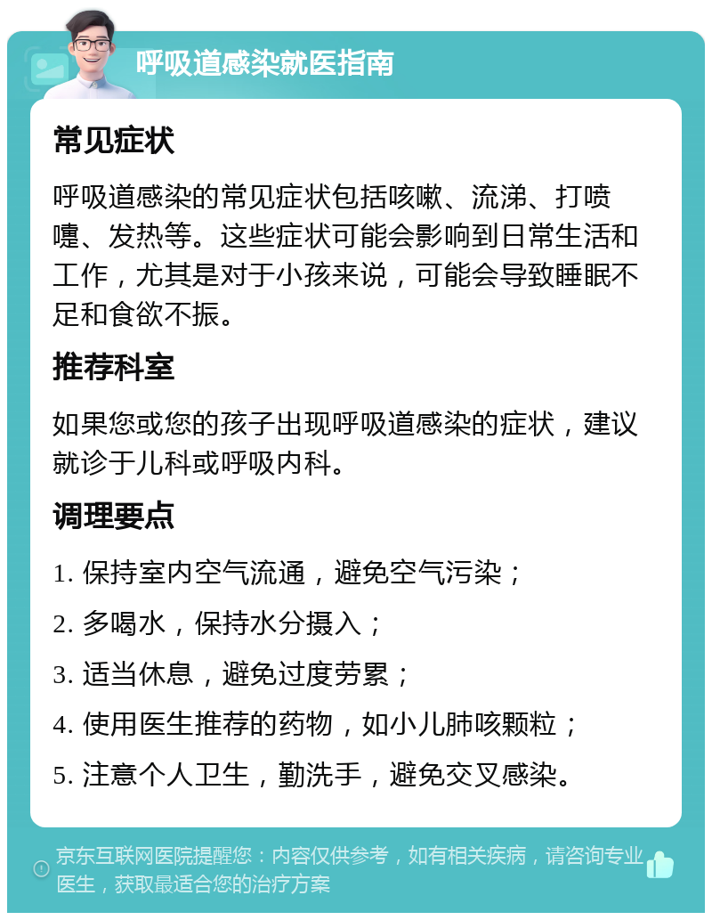 呼吸道感染就医指南 常见症状 呼吸道感染的常见症状包括咳嗽、流涕、打喷嚏、发热等。这些症状可能会影响到日常生活和工作，尤其是对于小孩来说，可能会导致睡眠不足和食欲不振。 推荐科室 如果您或您的孩子出现呼吸道感染的症状，建议就诊于儿科或呼吸内科。 调理要点 1. 保持室内空气流通，避免空气污染； 2. 多喝水，保持水分摄入； 3. 适当休息，避免过度劳累； 4. 使用医生推荐的药物，如小儿肺咳颗粒； 5. 注意个人卫生，勤洗手，避免交叉感染。