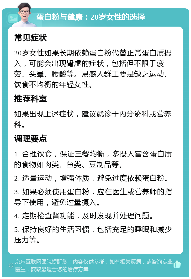 蛋白粉与健康：20岁女性的选择 常见症状 20岁女性如果长期依赖蛋白粉代替正常蛋白质摄入，可能会出现肾虚的症状，包括但不限于疲劳、头晕、腰酸等。易感人群主要是缺乏运动、饮食不均衡的年轻女性。 推荐科室 如果出现上述症状，建议就诊于内分泌科或营养科。 调理要点 1. 合理饮食，保证三餐均衡，多摄入富含蛋白质的食物如肉类、鱼类、豆制品等。 2. 适量运动，增强体质，避免过度依赖蛋白粉。 3. 如果必须使用蛋白粉，应在医生或营养师的指导下使用，避免过量摄入。 4. 定期检查肾功能，及时发现并处理问题。 5. 保持良好的生活习惯，包括充足的睡眠和减少压力等。