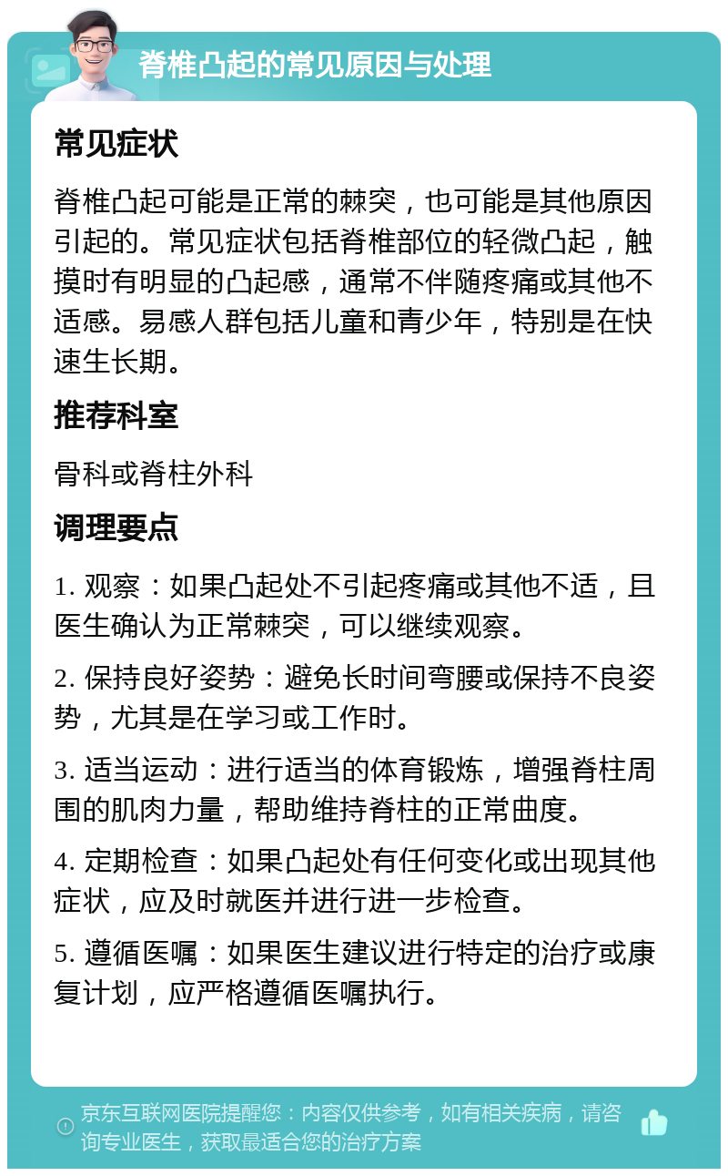 脊椎凸起的常见原因与处理 常见症状 脊椎凸起可能是正常的棘突，也可能是其他原因引起的。常见症状包括脊椎部位的轻微凸起，触摸时有明显的凸起感，通常不伴随疼痛或其他不适感。易感人群包括儿童和青少年，特别是在快速生长期。 推荐科室 骨科或脊柱外科 调理要点 1. 观察：如果凸起处不引起疼痛或其他不适，且医生确认为正常棘突，可以继续观察。 2. 保持良好姿势：避免长时间弯腰或保持不良姿势，尤其是在学习或工作时。 3. 适当运动：进行适当的体育锻炼，增强脊柱周围的肌肉力量，帮助维持脊柱的正常曲度。 4. 定期检查：如果凸起处有任何变化或出现其他症状，应及时就医并进行进一步检查。 5. 遵循医嘱：如果医生建议进行特定的治疗或康复计划，应严格遵循医嘱执行。