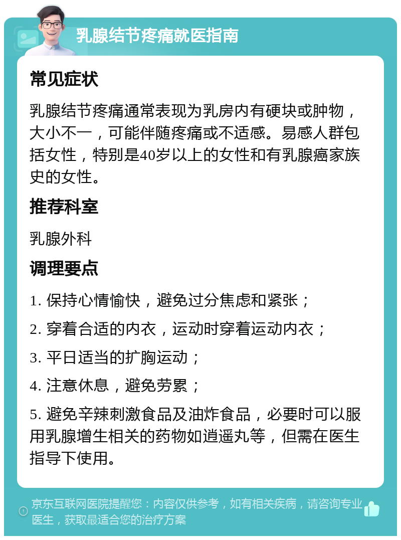 乳腺结节疼痛就医指南 常见症状 乳腺结节疼痛通常表现为乳房内有硬块或肿物，大小不一，可能伴随疼痛或不适感。易感人群包括女性，特别是40岁以上的女性和有乳腺癌家族史的女性。 推荐科室 乳腺外科 调理要点 1. 保持心情愉快，避免过分焦虑和紧张； 2. 穿着合适的内衣，运动时穿着运动内衣； 3. 平日适当的扩胸运动； 4. 注意休息，避免劳累； 5. 避免辛辣刺激食品及油炸食品，必要时可以服用乳腺增生相关的药物如逍遥丸等，但需在医生指导下使用。