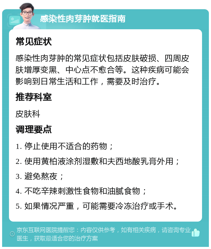 感染性肉芽肿就医指南 常见症状 感染性肉芽肿的常见症状包括皮肤破损、四周皮肤增厚变黑、中心点不愈合等。这种疾病可能会影响到日常生活和工作，需要及时治疗。 推荐科室 皮肤科 调理要点 1. 停止使用不适合的药物； 2. 使用黄柏液涂剂湿敷和夫西地酸乳膏外用； 3. 避免熬夜； 4. 不吃辛辣刺激性食物和油腻食物； 5. 如果情况严重，可能需要冷冻治疗或手术。