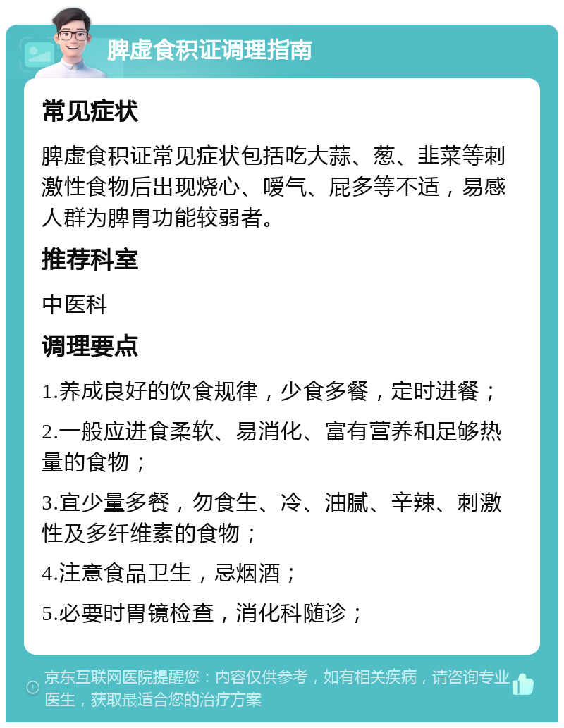 脾虚食积证调理指南 常见症状 脾虚食积证常见症状包括吃大蒜、葱、韭菜等刺激性食物后出现烧心、嗳气、屁多等不适，易感人群为脾胃功能较弱者。 推荐科室 中医科 调理要点 1.养成良好的饮食规律，少食多餐，定时进餐； 2.一般应进食柔软、易消化、富有营养和足够热量的食物； 3.宜少量多餐，勿食生、冷、油腻、辛辣、刺激性及多纤维素的食物； 4.注意食品卫生，忌烟酒； 5.必要时胃镜检查，消化科随诊；