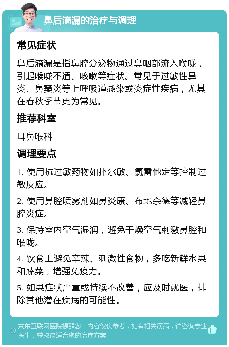 鼻后滴漏的治疗与调理 常见症状 鼻后滴漏是指鼻腔分泌物通过鼻咽部流入喉咙，引起喉咙不适、咳嗽等症状。常见于过敏性鼻炎、鼻窦炎等上呼吸道感染或炎症性疾病，尤其在春秋季节更为常见。 推荐科室 耳鼻喉科 调理要点 1. 使用抗过敏药物如扑尔敏、氯雷他定等控制过敏反应。 2. 使用鼻腔喷雾剂如鼻炎康、布地奈德等减轻鼻腔炎症。 3. 保持室内空气湿润，避免干燥空气刺激鼻腔和喉咙。 4. 饮食上避免辛辣、刺激性食物，多吃新鲜水果和蔬菜，增强免疫力。 5. 如果症状严重或持续不改善，应及时就医，排除其他潜在疾病的可能性。