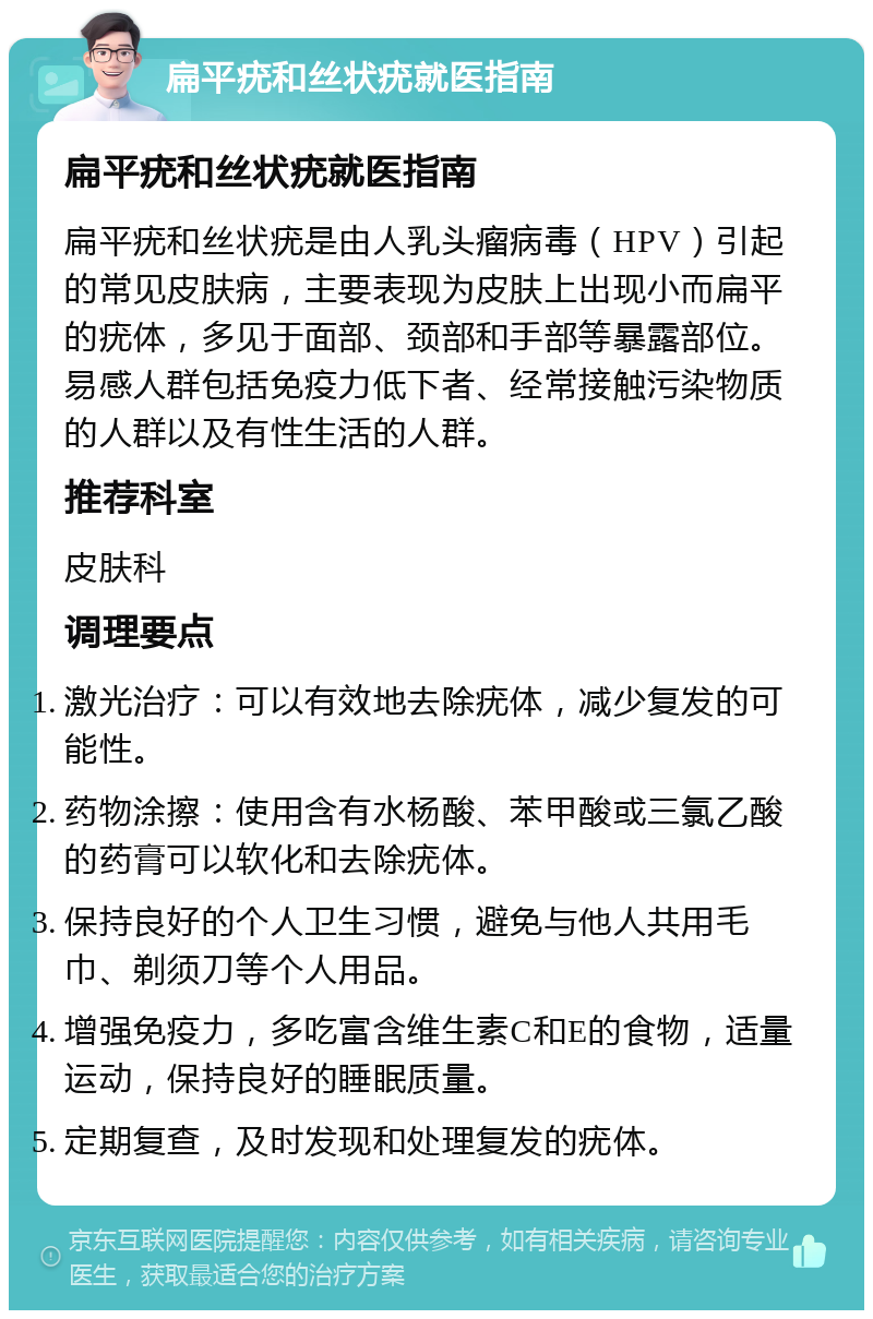 扁平疣和丝状疣就医指南 扁平疣和丝状疣就医指南 扁平疣和丝状疣是由人乳头瘤病毒（HPV）引起的常见皮肤病，主要表现为皮肤上出现小而扁平的疣体，多见于面部、颈部和手部等暴露部位。易感人群包括免疫力低下者、经常接触污染物质的人群以及有性生活的人群。 推荐科室 皮肤科 调理要点 激光治疗：可以有效地去除疣体，减少复发的可能性。 药物涂擦：使用含有水杨酸、苯甲酸或三氯乙酸的药膏可以软化和去除疣体。 保持良好的个人卫生习惯，避免与他人共用毛巾、剃须刀等个人用品。 增强免疫力，多吃富含维生素C和E的食物，适量运动，保持良好的睡眠质量。 定期复查，及时发现和处理复发的疣体。