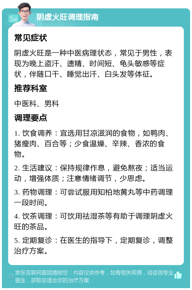 阴虚火旺调理指南 常见症状 阴虚火旺是一种中医病理状态，常见于男性，表现为晚上盗汗、遗精、时间短、龟头敏感等症状，伴随口干、睡觉出汗、白头发等体征。 推荐科室 中医科、男科 调理要点 1. 饮食调养：宜选用甘凉滋润的食物，如鸭肉、猪瘦肉、百合等；少食温燥、辛辣、香浓的食物。 2. 生活建议：保持规律作息，避免熬夜；适当运动，增强体质；注意情绪调节，少思虑。 3. 药物调理：可尝试服用知柏地黄丸等中药调理一段时间。 4. 饮茶调理：可饮用祛湿茶等有助于调理阴虚火旺的茶品。 5. 定期复诊：在医生的指导下，定期复诊，调整治疗方案。