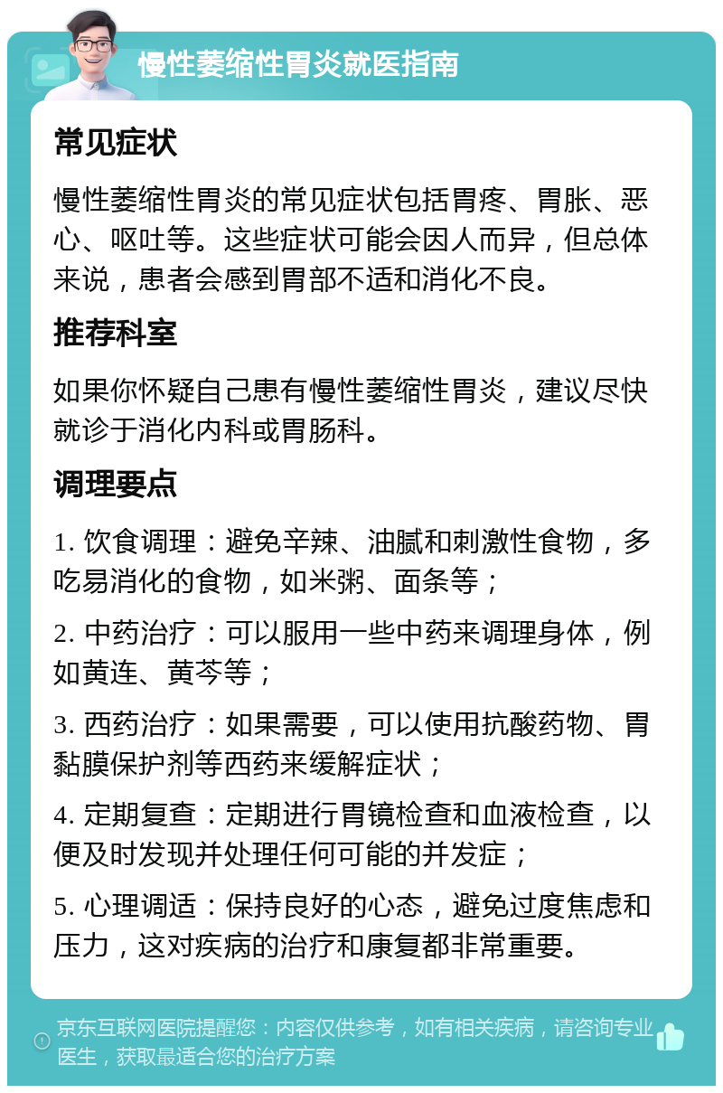 慢性萎缩性胃炎就医指南 常见症状 慢性萎缩性胃炎的常见症状包括胃疼、胃胀、恶心、呕吐等。这些症状可能会因人而异，但总体来说，患者会感到胃部不适和消化不良。 推荐科室 如果你怀疑自己患有慢性萎缩性胃炎，建议尽快就诊于消化内科或胃肠科。 调理要点 1. 饮食调理：避免辛辣、油腻和刺激性食物，多吃易消化的食物，如米粥、面条等； 2. 中药治疗：可以服用一些中药来调理身体，例如黄连、黄芩等； 3. 西药治疗：如果需要，可以使用抗酸药物、胃黏膜保护剂等西药来缓解症状； 4. 定期复查：定期进行胃镜检查和血液检查，以便及时发现并处理任何可能的并发症； 5. 心理调适：保持良好的心态，避免过度焦虑和压力，这对疾病的治疗和康复都非常重要。