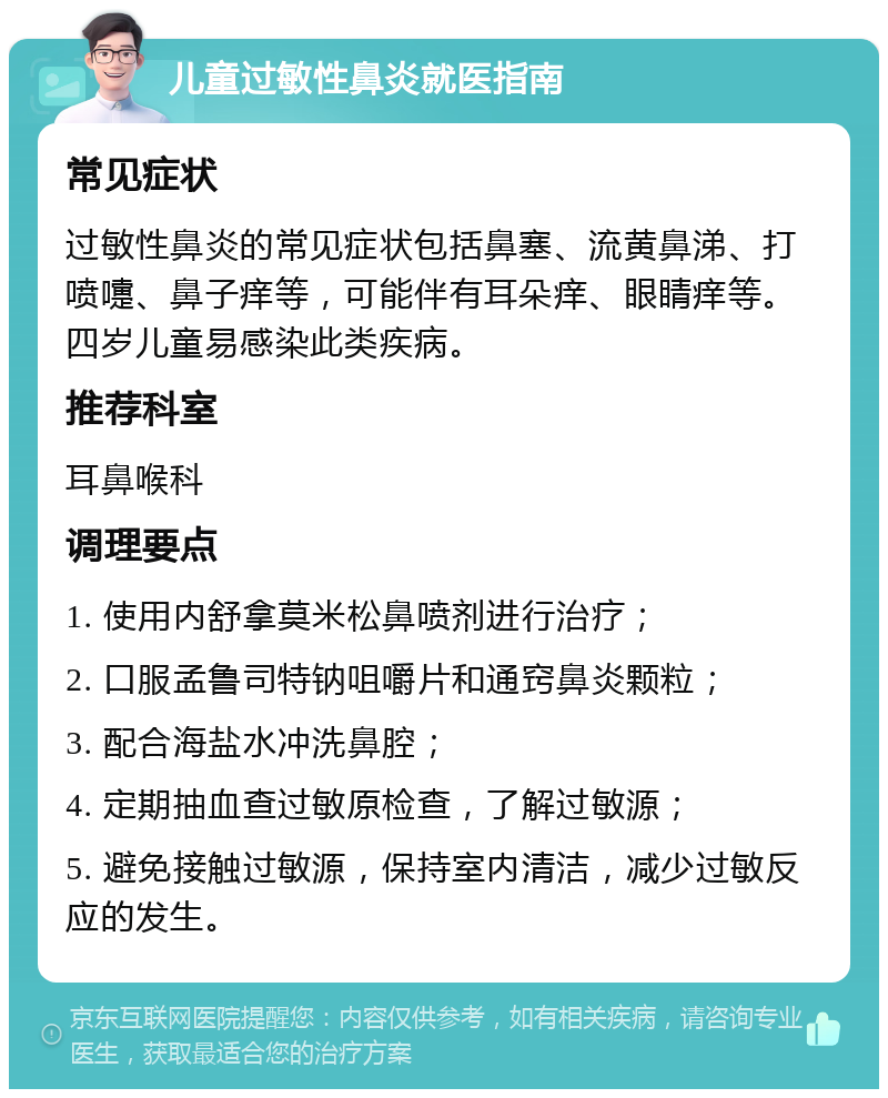 儿童过敏性鼻炎就医指南 常见症状 过敏性鼻炎的常见症状包括鼻塞、流黄鼻涕、打喷嚏、鼻子痒等，可能伴有耳朵痒、眼睛痒等。四岁儿童易感染此类疾病。 推荐科室 耳鼻喉科 调理要点 1. 使用内舒拿莫米松鼻喷剂进行治疗； 2. 口服孟鲁司特钠咀嚼片和通窍鼻炎颗粒； 3. 配合海盐水冲洗鼻腔； 4. 定期抽血查过敏原检查，了解过敏源； 5. 避免接触过敏源，保持室内清洁，减少过敏反应的发生。