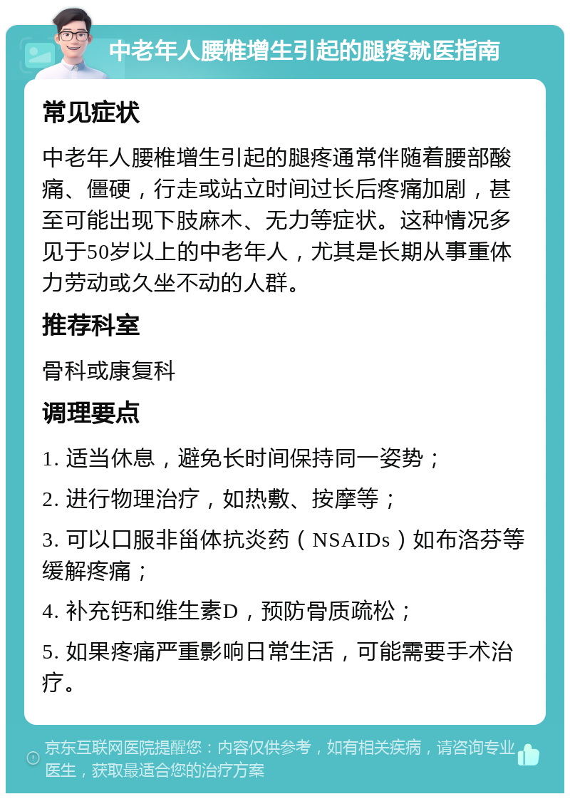 中老年人腰椎增生引起的腿疼就医指南 常见症状 中老年人腰椎增生引起的腿疼通常伴随着腰部酸痛、僵硬，行走或站立时间过长后疼痛加剧，甚至可能出现下肢麻木、无力等症状。这种情况多见于50岁以上的中老年人，尤其是长期从事重体力劳动或久坐不动的人群。 推荐科室 骨科或康复科 调理要点 1. 适当休息，避免长时间保持同一姿势； 2. 进行物理治疗，如热敷、按摩等； 3. 可以口服非甾体抗炎药（NSAIDs）如布洛芬等缓解疼痛； 4. 补充钙和维生素D，预防骨质疏松； 5. 如果疼痛严重影响日常生活，可能需要手术治疗。