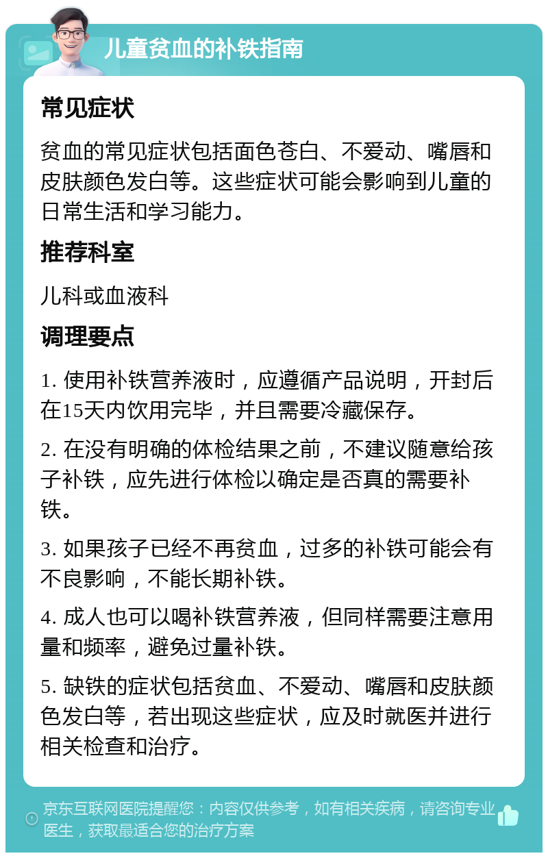 儿童贫血的补铁指南 常见症状 贫血的常见症状包括面色苍白、不爱动、嘴唇和皮肤颜色发白等。这些症状可能会影响到儿童的日常生活和学习能力。 推荐科室 儿科或血液科 调理要点 1. 使用补铁营养液时，应遵循产品说明，开封后在15天内饮用完毕，并且需要冷藏保存。 2. 在没有明确的体检结果之前，不建议随意给孩子补铁，应先进行体检以确定是否真的需要补铁。 3. 如果孩子已经不再贫血，过多的补铁可能会有不良影响，不能长期补铁。 4. 成人也可以喝补铁营养液，但同样需要注意用量和频率，避免过量补铁。 5. 缺铁的症状包括贫血、不爱动、嘴唇和皮肤颜色发白等，若出现这些症状，应及时就医并进行相关检查和治疗。