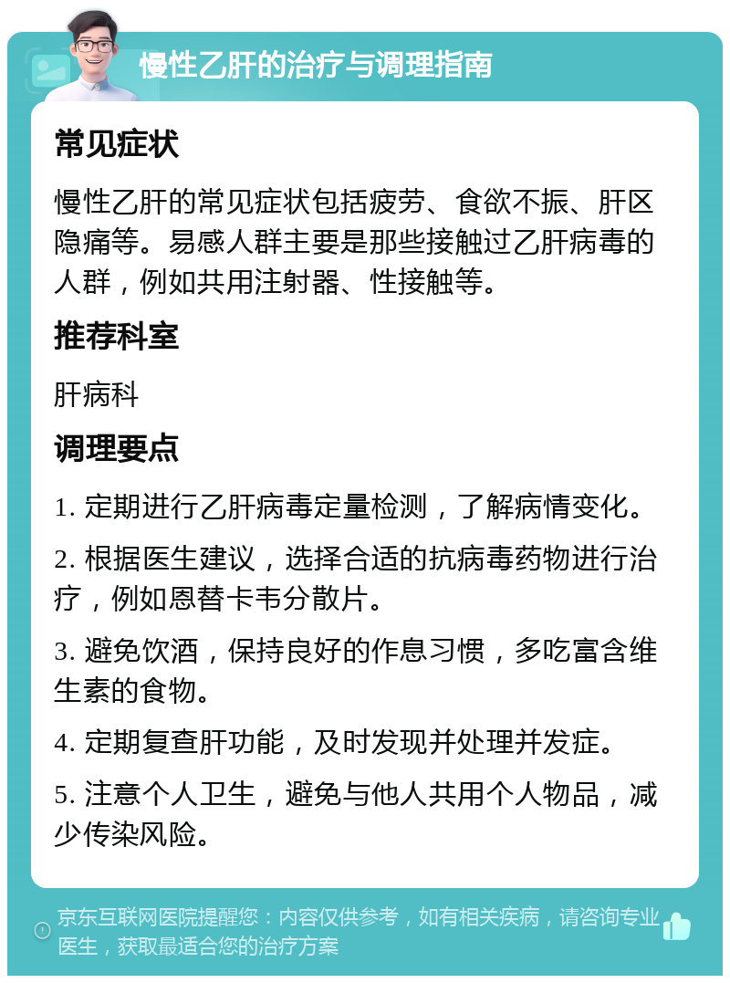 慢性乙肝的治疗与调理指南 常见症状 慢性乙肝的常见症状包括疲劳、食欲不振、肝区隐痛等。易感人群主要是那些接触过乙肝病毒的人群，例如共用注射器、性接触等。 推荐科室 肝病科 调理要点 1. 定期进行乙肝病毒定量检测，了解病情变化。 2. 根据医生建议，选择合适的抗病毒药物进行治疗，例如恩替卡韦分散片。 3. 避免饮酒，保持良好的作息习惯，多吃富含维生素的食物。 4. 定期复查肝功能，及时发现并处理并发症。 5. 注意个人卫生，避免与他人共用个人物品，减少传染风险。