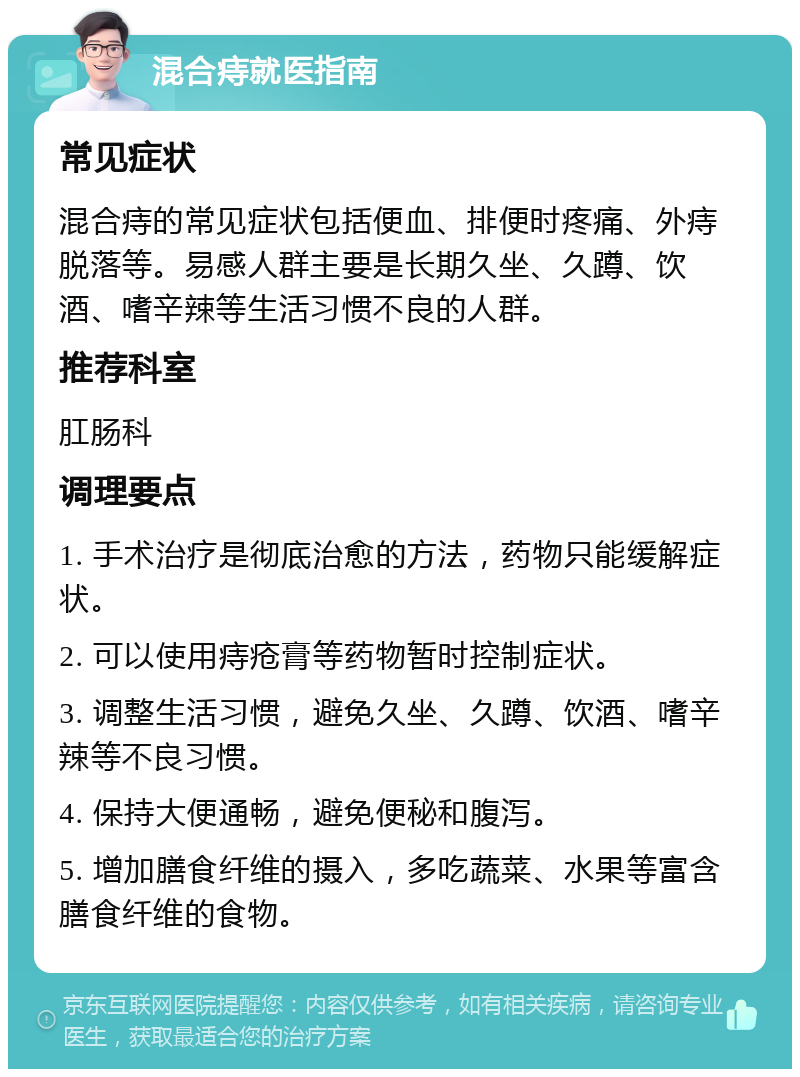 混合痔就医指南 常见症状 混合痔的常见症状包括便血、排便时疼痛、外痔脱落等。易感人群主要是长期久坐、久蹲、饮酒、嗜辛辣等生活习惯不良的人群。 推荐科室 肛肠科 调理要点 1. 手术治疗是彻底治愈的方法，药物只能缓解症状。 2. 可以使用痔疮膏等药物暂时控制症状。 3. 调整生活习惯，避免久坐、久蹲、饮酒、嗜辛辣等不良习惯。 4. 保持大便通畅，避免便秘和腹泻。 5. 增加膳食纤维的摄入，多吃蔬菜、水果等富含膳食纤维的食物。