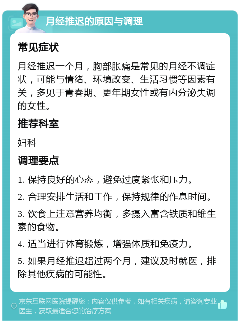 月经推迟的原因与调理 常见症状 月经推迟一个月，胸部胀痛是常见的月经不调症状，可能与情绪、环境改变、生活习惯等因素有关，多见于青春期、更年期女性或有内分泌失调的女性。 推荐科室 妇科 调理要点 1. 保持良好的心态，避免过度紧张和压力。 2. 合理安排生活和工作，保持规律的作息时间。 3. 饮食上注意营养均衡，多摄入富含铁质和维生素的食物。 4. 适当进行体育锻炼，增强体质和免疫力。 5. 如果月经推迟超过两个月，建议及时就医，排除其他疾病的可能性。