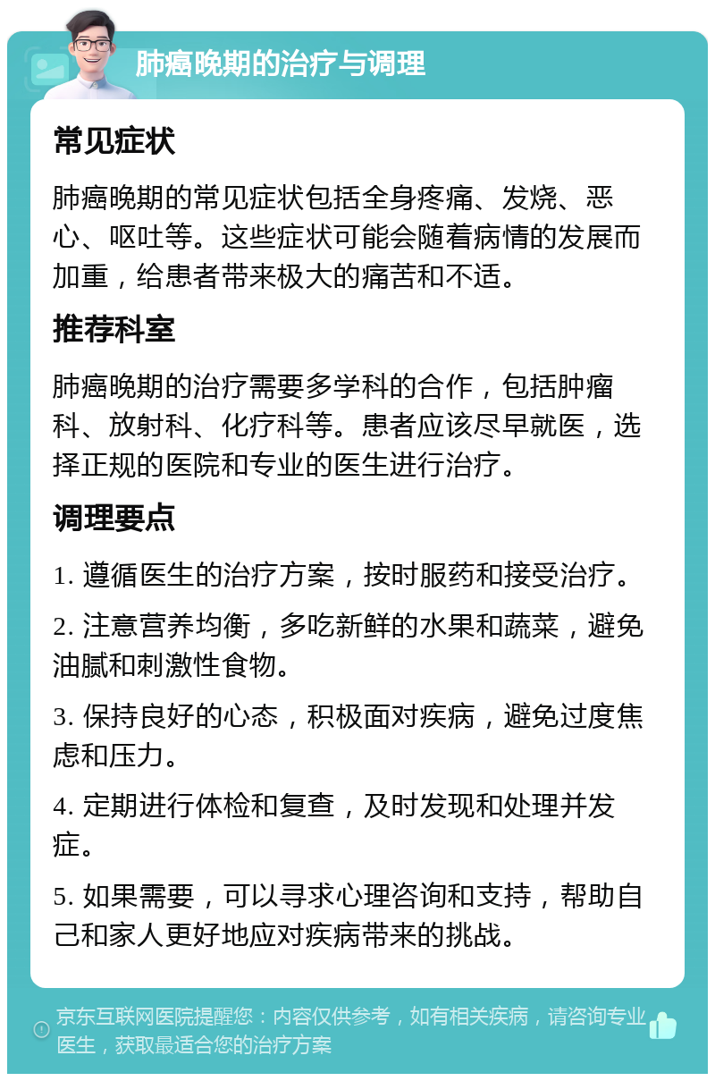 肺癌晚期的治疗与调理 常见症状 肺癌晚期的常见症状包括全身疼痛、发烧、恶心、呕吐等。这些症状可能会随着病情的发展而加重，给患者带来极大的痛苦和不适。 推荐科室 肺癌晚期的治疗需要多学科的合作，包括肿瘤科、放射科、化疗科等。患者应该尽早就医，选择正规的医院和专业的医生进行治疗。 调理要点 1. 遵循医生的治疗方案，按时服药和接受治疗。 2. 注意营养均衡，多吃新鲜的水果和蔬菜，避免油腻和刺激性食物。 3. 保持良好的心态，积极面对疾病，避免过度焦虑和压力。 4. 定期进行体检和复查，及时发现和处理并发症。 5. 如果需要，可以寻求心理咨询和支持，帮助自己和家人更好地应对疾病带来的挑战。