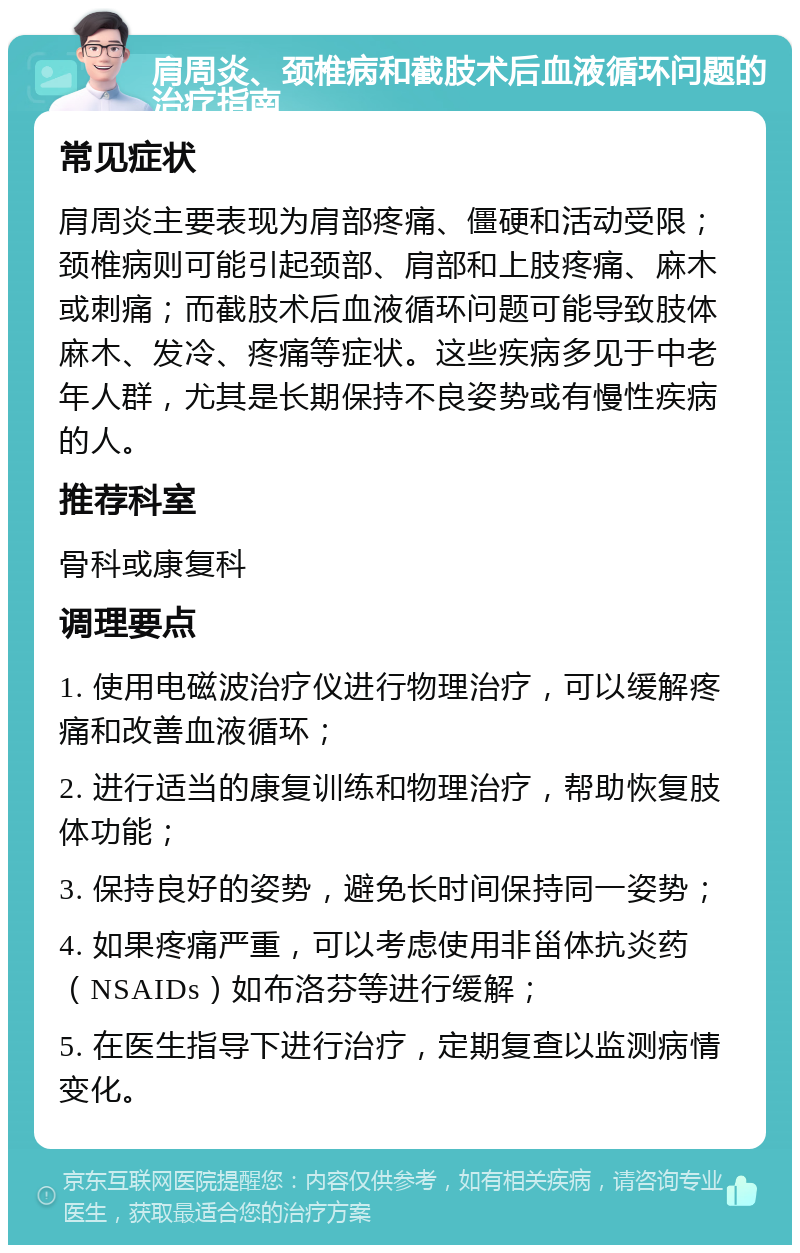 肩周炎、颈椎病和截肢术后血液循环问题的治疗指南 常见症状 肩周炎主要表现为肩部疼痛、僵硬和活动受限；颈椎病则可能引起颈部、肩部和上肢疼痛、麻木或刺痛；而截肢术后血液循环问题可能导致肢体麻木、发冷、疼痛等症状。这些疾病多见于中老年人群，尤其是长期保持不良姿势或有慢性疾病的人。 推荐科室 骨科或康复科 调理要点 1. 使用电磁波治疗仪进行物理治疗，可以缓解疼痛和改善血液循环； 2. 进行适当的康复训练和物理治疗，帮助恢复肢体功能； 3. 保持良好的姿势，避免长时间保持同一姿势； 4. 如果疼痛严重，可以考虑使用非甾体抗炎药（NSAIDs）如布洛芬等进行缓解； 5. 在医生指导下进行治疗，定期复查以监测病情变化。