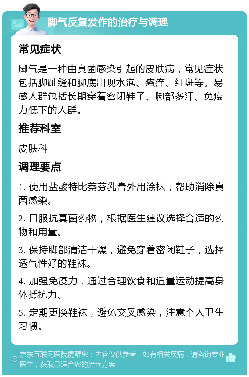 脚气反复发作的治疗与调理 常见症状 脚气是一种由真菌感染引起的皮肤病，常见症状包括脚趾缝和脚底出现水泡、瘙痒、红斑等。易感人群包括长期穿着密闭鞋子、脚部多汗、免疫力低下的人群。 推荐科室 皮肤科 调理要点 1. 使用盐酸特比萘芬乳膏外用涂抹，帮助消除真菌感染。 2. 口服抗真菌药物，根据医生建议选择合适的药物和用量。 3. 保持脚部清洁干燥，避免穿着密闭鞋子，选择透气性好的鞋袜。 4. 加强免疫力，通过合理饮食和适量运动提高身体抵抗力。 5. 定期更换鞋袜，避免交叉感染，注意个人卫生习惯。