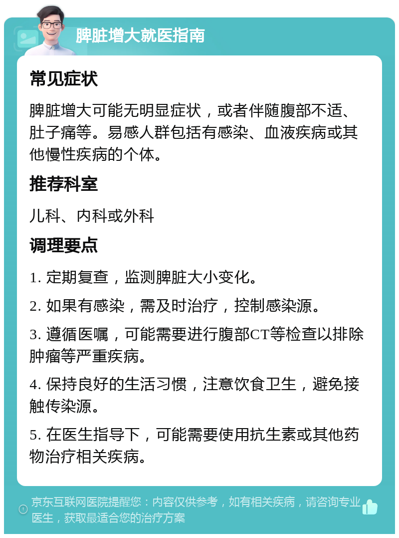 脾脏增大就医指南 常见症状 脾脏增大可能无明显症状，或者伴随腹部不适、肚子痛等。易感人群包括有感染、血液疾病或其他慢性疾病的个体。 推荐科室 儿科、内科或外科 调理要点 1. 定期复查，监测脾脏大小变化。 2. 如果有感染，需及时治疗，控制感染源。 3. 遵循医嘱，可能需要进行腹部CT等检查以排除肿瘤等严重疾病。 4. 保持良好的生活习惯，注意饮食卫生，避免接触传染源。 5. 在医生指导下，可能需要使用抗生素或其他药物治疗相关疾病。