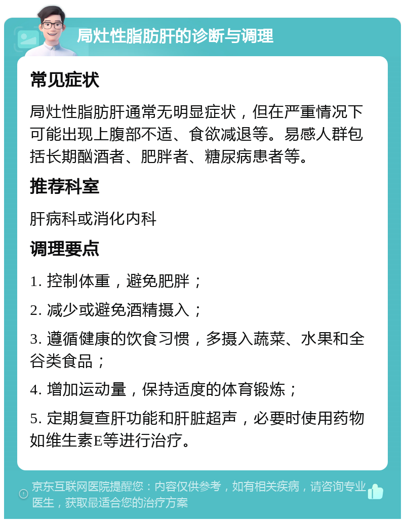 局灶性脂肪肝的诊断与调理 常见症状 局灶性脂肪肝通常无明显症状，但在严重情况下可能出现上腹部不适、食欲减退等。易感人群包括长期酗酒者、肥胖者、糖尿病患者等。 推荐科室 肝病科或消化内科 调理要点 1. 控制体重，避免肥胖； 2. 减少或避免酒精摄入； 3. 遵循健康的饮食习惯，多摄入蔬菜、水果和全谷类食品； 4. 增加运动量，保持适度的体育锻炼； 5. 定期复查肝功能和肝脏超声，必要时使用药物如维生素E等进行治疗。