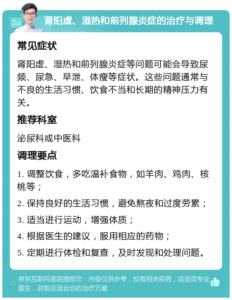 肾阳虚、湿热和前列腺炎症的治疗与调理 常见症状 肾阳虚、湿热和前列腺炎症等问题可能会导致尿频、尿急、早泄、体瘦等症状。这些问题通常与不良的生活习惯、饮食不当和长期的精神压力有关。 推荐科室 泌尿科或中医科 调理要点 1. 调整饮食，多吃温补食物，如羊肉、鸡肉、核桃等； 2. 保持良好的生活习惯，避免熬夜和过度劳累； 3. 适当进行运动，增强体质； 4. 根据医生的建议，服用相应的药物； 5. 定期进行体检和复查，及时发现和处理问题。