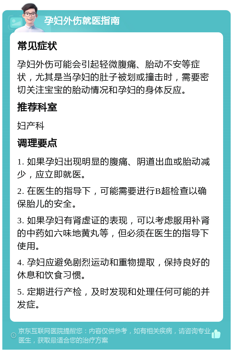 孕妇外伤就医指南 常见症状 孕妇外伤可能会引起轻微腹痛、胎动不安等症状，尤其是当孕妇的肚子被划或撞击时，需要密切关注宝宝的胎动情况和孕妇的身体反应。 推荐科室 妇产科 调理要点 1. 如果孕妇出现明显的腹痛、阴道出血或胎动减少，应立即就医。 2. 在医生的指导下，可能需要进行B超检查以确保胎儿的安全。 3. 如果孕妇有肾虚证的表现，可以考虑服用补肾的中药如六味地黄丸等，但必须在医生的指导下使用。 4. 孕妇应避免剧烈运动和重物提取，保持良好的休息和饮食习惯。 5. 定期进行产检，及时发现和处理任何可能的并发症。