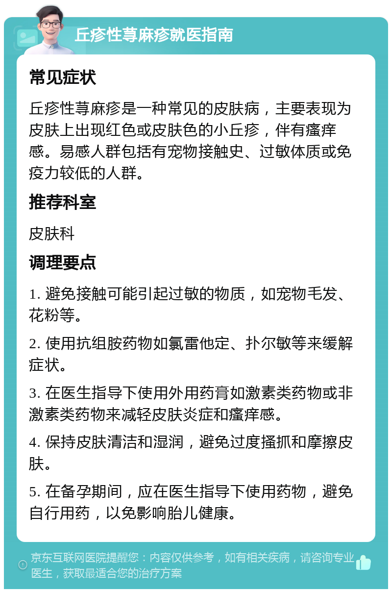 丘疹性荨麻疹就医指南 常见症状 丘疹性荨麻疹是一种常见的皮肤病，主要表现为皮肤上出现红色或皮肤色的小丘疹，伴有瘙痒感。易感人群包括有宠物接触史、过敏体质或免疫力较低的人群。 推荐科室 皮肤科 调理要点 1. 避免接触可能引起过敏的物质，如宠物毛发、花粉等。 2. 使用抗组胺药物如氯雷他定、扑尔敏等来缓解症状。 3. 在医生指导下使用外用药膏如激素类药物或非激素类药物来减轻皮肤炎症和瘙痒感。 4. 保持皮肤清洁和湿润，避免过度搔抓和摩擦皮肤。 5. 在备孕期间，应在医生指导下使用药物，避免自行用药，以免影响胎儿健康。