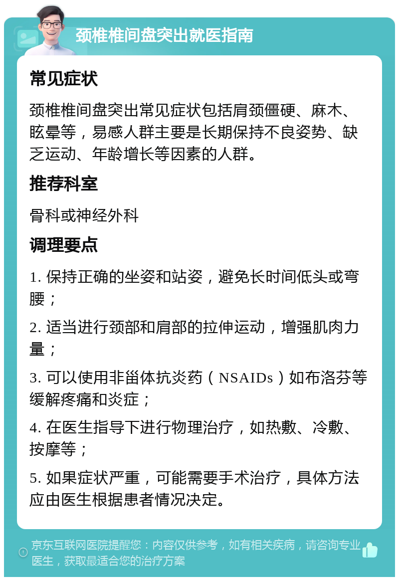 颈椎椎间盘突出就医指南 常见症状 颈椎椎间盘突出常见症状包括肩颈僵硬、麻木、眩晕等，易感人群主要是长期保持不良姿势、缺乏运动、年龄增长等因素的人群。 推荐科室 骨科或神经外科 调理要点 1. 保持正确的坐姿和站姿，避免长时间低头或弯腰； 2. 适当进行颈部和肩部的拉伸运动，增强肌肉力量； 3. 可以使用非甾体抗炎药（NSAIDs）如布洛芬等缓解疼痛和炎症； 4. 在医生指导下进行物理治疗，如热敷、冷敷、按摩等； 5. 如果症状严重，可能需要手术治疗，具体方法应由医生根据患者情况决定。