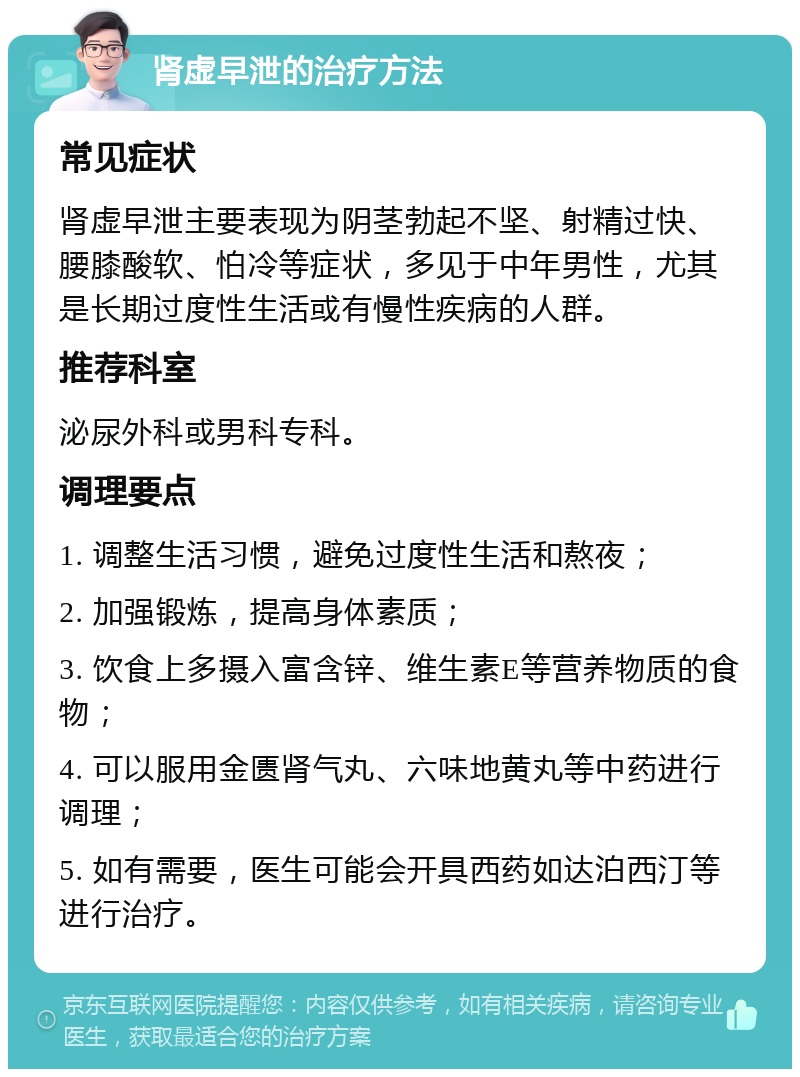 肾虚早泄的治疗方法 常见症状 肾虚早泄主要表现为阴茎勃起不坚、射精过快、腰膝酸软、怕冷等症状，多见于中年男性，尤其是长期过度性生活或有慢性疾病的人群。 推荐科室 泌尿外科或男科专科。 调理要点 1. 调整生活习惯，避免过度性生活和熬夜； 2. 加强锻炼，提高身体素质； 3. 饮食上多摄入富含锌、维生素E等营养物质的食物； 4. 可以服用金匮肾气丸、六味地黄丸等中药进行调理； 5. 如有需要，医生可能会开具西药如达泊西汀等进行治疗。