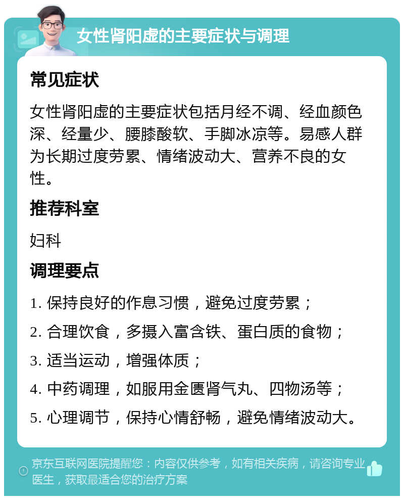 女性肾阳虚的主要症状与调理 常见症状 女性肾阳虚的主要症状包括月经不调、经血颜色深、经量少、腰膝酸软、手脚冰凉等。易感人群为长期过度劳累、情绪波动大、营养不良的女性。 推荐科室 妇科 调理要点 1. 保持良好的作息习惯，避免过度劳累； 2. 合理饮食，多摄入富含铁、蛋白质的食物； 3. 适当运动，增强体质； 4. 中药调理，如服用金匮肾气丸、四物汤等； 5. 心理调节，保持心情舒畅，避免情绪波动大。