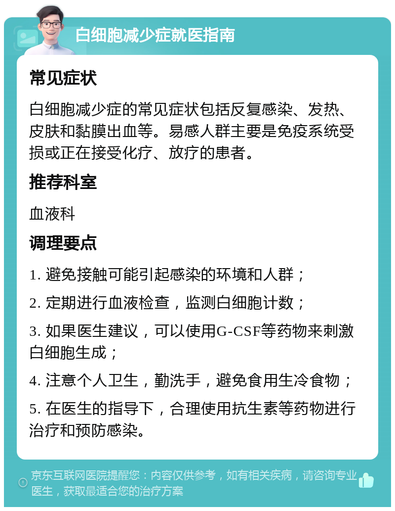 白细胞减少症就医指南 常见症状 白细胞减少症的常见症状包括反复感染、发热、皮肤和黏膜出血等。易感人群主要是免疫系统受损或正在接受化疗、放疗的患者。 推荐科室 血液科 调理要点 1. 避免接触可能引起感染的环境和人群； 2. 定期进行血液检查，监测白细胞计数； 3. 如果医生建议，可以使用G-CSF等药物来刺激白细胞生成； 4. 注意个人卫生，勤洗手，避免食用生冷食物； 5. 在医生的指导下，合理使用抗生素等药物进行治疗和预防感染。