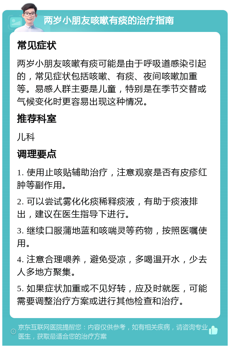 两岁小朋友咳嗽有痰的治疗指南 常见症状 两岁小朋友咳嗽有痰可能是由于呼吸道感染引起的，常见症状包括咳嗽、有痰、夜间咳嗽加重等。易感人群主要是儿童，特别是在季节交替或气候变化时更容易出现这种情况。 推荐科室 儿科 调理要点 1. 使用止咳贴辅助治疗，注意观察是否有皮疹红肿等副作用。 2. 可以尝试雾化化痰稀释痰液，有助于痰液排出，建议在医生指导下进行。 3. 继续口服蒲地蓝和咳喘灵等药物，按照医嘱使用。 4. 注意合理喂养，避免受凉，多喝温开水，少去人多地方聚集。 5. 如果症状加重或不见好转，应及时就医，可能需要调整治疗方案或进行其他检查和治疗。