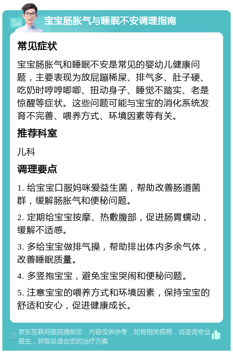 宝宝肠胀气与睡眠不安调理指南 常见症状 宝宝肠胀气和睡眠不安是常见的婴幼儿健康问题，主要表现为放屁蹦稀屎、排气多、肚子硬、吃奶时哼哼唧唧、扭动身子、睡觉不踏实、老是惊醒等症状。这些问题可能与宝宝的消化系统发育不完善、喂养方式、环境因素等有关。 推荐科室 儿科 调理要点 1. 给宝宝口服妈咪爱益生菌，帮助改善肠道菌群，缓解肠胀气和便秘问题。 2. 定期给宝宝按摩、热敷腹部，促进肠胃蠕动，缓解不适感。 3. 多给宝宝做排气操，帮助排出体内多余气体，改善睡眠质量。 4. 多竖抱宝宝，避免宝宝哭闹和便秘问题。 5. 注意宝宝的喂养方式和环境因素，保持宝宝的舒适和安心，促进健康成长。