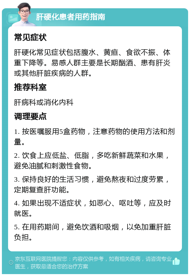 肝硬化患者用药指南 常见症状 肝硬化常见症状包括腹水、黄疸、食欲不振、体重下降等。易感人群主要是长期酗酒、患有肝炎或其他肝脏疾病的人群。 推荐科室 肝病科或消化内科 调理要点 1. 按医嘱服用5盒药物，注意药物的使用方法和剂量。 2. 饮食上应低盐、低脂，多吃新鲜蔬菜和水果，避免油腻和刺激性食物。 3. 保持良好的生活习惯，避免熬夜和过度劳累，定期复查肝功能。 4. 如果出现不适症状，如恶心、呕吐等，应及时就医。 5. 在用药期间，避免饮酒和吸烟，以免加重肝脏负担。