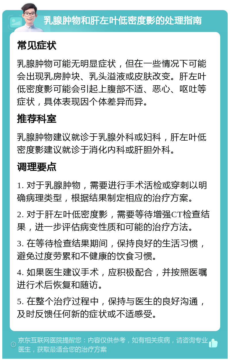 乳腺肿物和肝左叶低密度影的处理指南 常见症状 乳腺肿物可能无明显症状，但在一些情况下可能会出现乳房肿块、乳头溢液或皮肤改变。肝左叶低密度影可能会引起上腹部不适、恶心、呕吐等症状，具体表现因个体差异而异。 推荐科室 乳腺肿物建议就诊于乳腺外科或妇科，肝左叶低密度影建议就诊于消化内科或肝胆外科。 调理要点 1. 对于乳腺肿物，需要进行手术活检或穿刺以明确病理类型，根据结果制定相应的治疗方案。 2. 对于肝左叶低密度影，需要等待增强CT检查结果，进一步评估病变性质和可能的治疗方法。 3. 在等待检查结果期间，保持良好的生活习惯，避免过度劳累和不健康的饮食习惯。 4. 如果医生建议手术，应积极配合，并按照医嘱进行术后恢复和随访。 5. 在整个治疗过程中，保持与医生的良好沟通，及时反馈任何新的症状或不适感受。