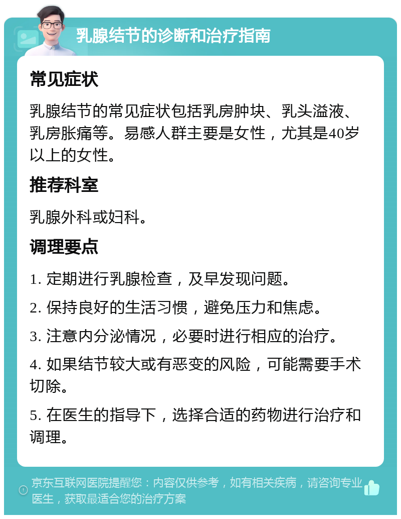 乳腺结节的诊断和治疗指南 常见症状 乳腺结节的常见症状包括乳房肿块、乳头溢液、乳房胀痛等。易感人群主要是女性，尤其是40岁以上的女性。 推荐科室 乳腺外科或妇科。 调理要点 1. 定期进行乳腺检查，及早发现问题。 2. 保持良好的生活习惯，避免压力和焦虑。 3. 注意内分泌情况，必要时进行相应的治疗。 4. 如果结节较大或有恶变的风险，可能需要手术切除。 5. 在医生的指导下，选择合适的药物进行治疗和调理。